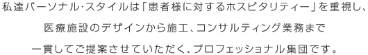 私達パーソナル・スタイルは「患者様に対するホスピタリティー」を重視し、医療施設のデザインから施工、コンサルティング業務まで一貫してご提案させていただく、プロフェッショナル集団です。